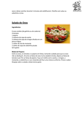 ovos e deixe cozinhar durante 5 minutos até solidificarem. Polvilhe com salsa ou
cebolinha e sirva.




Salada de Ovos
Ingredientes

6 ovos cozidos (de galinha ou de codorna)
4 tomates
1 pepino
2 colheres de sopa de azeite
2 colheres de sopa de vinagre diluído em um
pouco d'água
1 colher de chá de mostarda
1 colher de sopa de cebolinha picada
Sal à gosto

Modo de Preparo:
Corte os ovos, os tomates e o pepino em fatias, tomando cuidado para que os ovos
não se desfaçam. Arrume as fatias de ovos numa saladeira funda, depois as fatias de
tomate e por fim as fatias de pepino. Faça um molho com o azeite, o vinagre, a
mostarda, a cebolinha e o sal, mexendo até ficar uma mistura uniforme. Prove o sabor.
Despeje sobre a salada e deixe tomar gosto
 