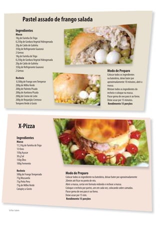 Pastel assado de frango salada
          Ingredientes
          Massa
          1Kg de Farinha De Trigo
          0,250g de Gordura Vegetal Hidrogenada
          20g de Caldo de Galinha
          350g de Refrigerante Guaraná
          2 Gemas
          1Kg de Farinha de Trigo
          0,250g de Gordura Vegetal Hidrogenada
          20g de Caldo de Galinha
          350g de Refrigerante Guaraná
          2 Gemas                                                                            Modo de Preparo
                                                                                             Colocar todos os ingredientes
          Recheio                                                                            na batedeira, deixe bater por
           0,500g de Frango sem Temperar                                                     aproximadamente 10 minutos, abrir a
          200g de Milho Verde                                                                massa.
          200g de Palmito Picado                                                             Misture todos os ingredientes do
          200g de Azeitona Picada                                                            recheio e coloque na massa.
          200g de Creme de Leite                                                             Passe gema de ovo para ir ao forno.
          200g de Requeijão Cremoso                                                          Deixe assar por 15 minutos.
          Tempero Verde à Gosto                                                               Rendimento 15 porções




              X-Pizza
           Ingredientes
           Massa
           11,5 Kg de Farinha de Trigo
           13 Ovos
           150g Açucar
           30 g Sal
           150g Óleo
           100g Fermento

           Recheio
           500g de Frango Temperado               Modo de Preparo
           75g Mussarela                          Colocar todos os ingrediente na batedeira, deixar bater por aproximadamente
           75g Peito Peru                         20mim até car no ponto de véu.
           75g de Milho Verde                     Abrir a massa, cortar em formato redondo e rechear a massa.
           Catupiry a Gosto                       Coloque o recheio por partes, um em cada vez, colocando sobre camadas.
                                                  Passe gema de ovo para ir ao forno.
                                                  Deixe assar por 15 min.
                                                  Rendimento 15 porções


50.Pão e Sabores
 