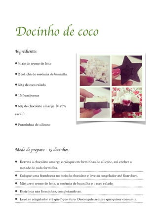 !
Docinho de coco	

	

Ingredientes	

!
½ xic de creme de leite
2 col. chá de essência de baunilha
50 g de coco ralado
15 framboesas
50g de chocolate amargo (> 70%
cacau)
Forminhas de silicone
!
!
Modo de preparo - 15 docinhos	

!
Derreta o chocolate amargo e coloque em forminhas de silicone, até encher a
metade de cada forminha.
Coloque uma framboesa no meio do chocolate e leve ao congelador até ficar duro.
Misture o creme de leite, a essência de baunilha e o coco ralado.
Distribua nas forminhas, completando-as.
Leve ao congelador até que fique duro. Descongele sempre que quiser consumir.
!
 