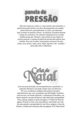 Além de conservar o sabor e o valor nutritivo dos alimentos, a
 panela de pressão facilita o seu dia-a-dia preparando com rapidez
      pratos deliciosos, principalmente as carnes, que demoram
 para cozinhar em panelas comuns. Ao diminuir consideravelmente
   o tempo de cozimento, esse utensílio indispensável na cozinha
     também poupa gás. Portanto, nada melhor do que dispor de
 receitas gostosas e variadas de panela de pressão para agilizar uma
    refeição. Para este livrinho, selecionamos um pouco de tudo:
 carnes, aves, peixes, sopas, arroz, feijão, legumes e até - acredite! -
                    pizza, pão, bolo e sobremesas.




   Com um prato principal, um acompanhamento caprichado e a
     esperada sobremesa você pode compor uma ceia deliciosa.
       Por isso, escolhemos cardápios bem práticos de pratos
 especialíssimos que você vai preparar sem dificuldade. Incluímos
 carne bovina, um lombo diferente, o indispensável bacalhau, um
chester tropical e um peru deliciosos, tudo muito bem-acompanhado.
  Para começar, prepare os patês da página 3. O Bolo de Natal da
 página 20 pode ser feito com antecedência, facilitando sua vida.
 Ah, para garantir a prosperidade do Ano-Novo, prepare o Arroz da
fortuna e a salada com romã que estão nas páginas 18/19. Boas festas!
 