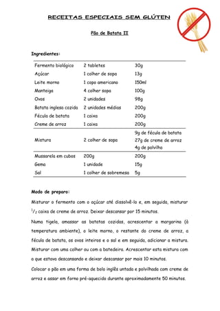 RECEITAS ESPECIAIS SEM GLÚTEN


                                Pão de Batata II



Ingredientes:

    Fermento biológico      2 tabletes               30g
    Açúcar                  1 colher de sopa         13g
    Leite morno             1 copo americano         150ml
    Manteiga                4 colher sopa            100g
    Ovos                    2 unidades               98g
    Batata inglesa cozida   2 unidades médias        200g
    Fécula de batata        1 caixa                  200g
    Creme de arroz          1 caixa                  200g
                                                     9g de fécula de batata
    Mistura                 2 colher de sopa         27g de creme de arroz
                                                     4g de polvilho
    Mussarela em cubos      200g                     200g
    Gema                    1 unidade                15g
    Sal                     1 colher de sobremesa    5g



Modo de preparo:

Misturar o fermento com o açúcar até dissolvê-lo e, em seguida, misturar
1
    / 2 caixa de creme de arroz. Deixar descansar por 15 minutos.

Numa tigela, amassar as batatas cozidas, acrescentar a margarina (à

temperatura ambiente), o leite morno, o restante do creme de arroz, a

fécula de batata, os ovos inteiros e o sal e em seguida, adicionar a mistura.

Misturar com uma colher ou com a batedeira. Acrescentar esta mistura com

a que estava descansando e deixar descansar por mais 10 minutos.

Colocar o pão em uma forma de bolo inglês untada e polvilhada com creme de

arroz e assar em forno pré-aquecido durante aproximadamente 50 minutos.
 