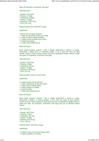 Instituição educacional São Judas Tadeu                                     http://www.saojudastadeu.com.br/servicos/receitas/receitas_papas.htm

                            Colocar a tampa. Deixar cozinhar até que os ingredientes estejam macios e quase sem
                            água. Se necessário, acrescentar mais água.

                            Valor Nutricional

                            • Energia: 319,19 kcal
                            • Proteína: 12,705g
                            • Carboidrato: 43,554g
                            • Lipídios: 10,529g
                            • Vitamina A: 1932,74 g
                            • Ferro: 6,673 mg

                            Papa de batata doce, abobrinha e frango

                            Ingredientes

                            • 50g de peito de frango picadinho
                            • 1 colher de sobremesa de óleo de cozinha
                            • 1 colher de chá de cebola picadinha
                            • 1 unidade média de batata doce (150g)
                            • ½ abobrinha pequena
                            • ½ colher (chá) nivelada de sal

                            Modo de Preparo

                            Numa panela pequena, aquecer o óleo e refogar rapidamente a cebola e o frango.
                            Acrescentar a batata doce e a abobrinha picadas, o sal, e mais dois copos de água
                            (400ml). Colocar a tampa. Deixar cozinhar até que os ingredientes estejam macios e quase
                            sem água. Se necessário, acrescentar mais água.

                            Valor Nutricional

                            • Energia: 318,92 kcal
                            • Proteína: 13,68g
                            • Carboidrato: 42,25g
                            • Lipídios: 10,805g
                            • Vitamina A: 395,54 g
                            • Ferro: 2,47 mg
                            •
                            Papa de batata, cenoura e carne moída

                            Ingredientes

                            • 2 colheres (sopa) de carne moída
                            • 1 colher (sobremesa) de óleo de cozinha
                            • 1 colher (chá) de cebola ralada
                            • 1 batata grande ou 2 médias
                            • ½ cenoura média
                            • 1 colher (chá) nivelada de sal

                            Modo de Preparo

                            Numa panela pequena, aquecer o óleo e refogar rapidamente a cebola e a carne.
                            Acrescentar a batata e a cenoura picadas, o sal e mais dois copos de água (400ml).
                            Colocar a tampa. Deixar cozinhar em fogo brando até que os ingredientes estejam macios e
                            quase sem água. Se necessário, acrescentar mais água para que os alimentos fiquem
                            maicos.

                            Valor Nutricional

                            • Energia: 326,76 kcal
                            • Proteína: 14,54g
                            • Carboidrato: 35,115g
                            • Lipídios: 13,865g
                            • Vitamina A: 627,42 g
                            • Ferro: 3,68 mg

                            Papa de inhame, beterraba e frango

                            Ingredientes

                            • 2 colheres (sopa) de carne de frango picada
                            • 2 inhames grandes ou 3 médios
                            • ½ beterraba grande ou 3 média

2 de 4                                                                                                                         14/4/2009 10:59
 