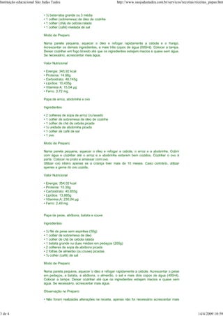 Instituição educacional São Judas Tadeu                                     http://www.saojudastadeu.com.br/servicos/receitas/receitas_papas.htm


                            • ½ beterraba grande ou 3 média
                            • 1 colher (sobremesa) de óleo de cozinha
                            • 1 colher (chá) de cebola ralada
                            • 1 colher (café) nivelada de sal

                            Modo de Preparo

                            Numa panela pequena, aquecer o óleo e refogar rapidamente a cebola e o frango.
                            Acrescentar os demais ingredientes, e mais três copos de água (600ml). Colocar a tampa.
                            Deixar cozinhar em fogo brando até que os ingredientes estejam macios e quase sem água.
                            Se necessário, acrescentar mais água.

                            Valor Nutricional

                            • Energia: 345,92 kcal
                            • Proteína: 14,98g
                            • Carboidrato: 48,145g
                            • Lipídios: 10,435g
                            • Vitamina A: 15,04 g
                            • Ferro: 3,72 mg

                            Papa de arroz, abobrinha e ovo

                            Ingredientes

                            • 2 colheres de sopa de arroz cru lavado
                            • 1 colher de sobremesa de óleo de cozinha
                            • 1 colher de chá de cebola picada
                            • ½ unidade de abobrinha picada
                            • 1 colher de café de sal
                            • 1 ovo

                            Modo de Preparo

                            Numa panela pequena, aquecer o óleo e refogar a cebola, o arroz e a abobrinha. Cobrir
                            com água e cozinhar até o arroz e a abobrinha estarem bem cozidos. Cozinhar o ovo à
                            parte. Colocar no prato e amassar com ovo.
                            Utilizar ovo inteiro apenas se a criança tiver mais de 10 meses. Caso contrário, utilizar
                            apenas a gema do ovo cozida.

                            Valor Nutricional

                            • Energia: 354,02 kcal
                            • Proteína: 10,39g
                            • Carboidrato: 45,855g
                            • Lipídios: 13,885g
                            • Vitamina A: 230,04 g
                            • Ferro: 2,49 mg


                            Papa de peixe, abóbora, batata e couve

                            Ingredientes

                            • ½ filé de peixe sem espinhas (50g)
                            • 1 colher de sobremesa de óleo
                            • 1 colher de chá de cebola ralada
                            • 1 batata grande ou duas médias em pedaços (200g)
                            • 2 colheres de sopa de abóbora picada
                            • 2 folhas de almeirão (ou couve) picadas
                            • ½ colher (café) de sal

                            Modo de Preparo

                            Numa panela pequena, aquecer o óleo e refogar rapidamente a cebola. Acrescentar o peixe
                            em pedaços, a batata, a abóbora, o almeirão, o sal e mais dois copos de água (400ml).
                            Colocar a tampa. Deixar cozinhar até que os ingredientes estejam macios e quase sem
                            água. Se necessário, acrescentar mais água.

                            Observação no Preparo:

                            • Não foram realizadas alterações na receita, apenas não foi necessário acrescentar mais
                            água no cozimento;


3 de 4                                                                                                                         14/4/2009 10:59
 