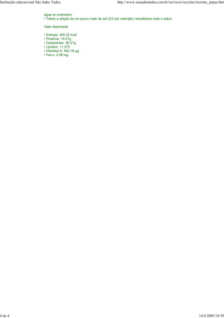 Instituição educacional São Judas Tadeu                                     http://www.saojudastadeu.com.br/servicos/receitas/receitas_papas.htm


                            água no cozimento;
                            • Talvez a adição de um pouco mais de sal (2/3 por exemplo) ressaltasse mais o sabor.

                            Valor Nutricional

                            • Energia: 345,32 kcal
                            • Proteína: 14,21g
                            • Carboidrato: 46,21g
                            • Lipídios: 11,375
                            • Vitamina A: 402,18 g
                            • Ferro: 2,58 mg




4 de 4                                                                                                                         14/4/2009 10:59
 