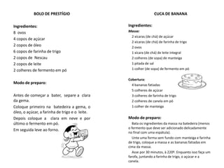 BOLO DE PRESTÍGIO
Ingredientes:
8 ovos
4 copos de açúcar
2 copos de óleo
6 copos de farinha de trigo
2 copos de Nescau
2 copos de leite
2 colheres de fermento em pó
Modo de preparo:
Antes de começar a bater, separe a clara
da gema.
Coloque primeiro na batedeira a gema, o
óleo, o açúcar, a farinha de trigo e o leite.
Depois coloque a clara em neve e por
último o fermento em pó.
Em seguida leve ao forno.
CUCA DE BANANA
Ingredientes:
Massa:
2 xícaras (de chá) de açúcar
2 xícaras (de chá) de farinha de trigo
2 ovos
1 xícara (de chá) de leite integral
2 colheres (de sopa) de manteiga
1 pitada de sal
1 colher (de sopa) de fermento em pó
Cobertura:
4 bananas fatiadas
5 colheres de açúcar
3 colheres de farinha de trigo
2 colheres de canela em pó
1 colher de manteiga
Modo de preparo:
Bata os ingredientes da massa na batedeira (menos
o fermento que deve ser adicionado delicadamente
no final com uma espátula).
Unte uma forma sem fundo com manteiga e farinha
de trigo, coloque a massa e as bananas fatiadas em
cima da massa.
Asse por 30 minutos, à 220º. Enquanto isso faça um
farofa, juntando a farinha de trigo, o açúcar e a
canela.
 