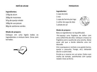 PATÊ DE ATUM
Ingredientes:
170g de atum
200g de maionese
50 g de queijo ralado
100g de uva passas
80g de azeitonas verdes
Modo de preparo:
Coloque em uma tigela todos os
ingredientes e misture bem. Sirva com
torradas.
PANQUECAS
Ingredientes:
1 copo de leite
1 ovo
1 copo de farinha de trigo
1 colher de sopa de óleo
1 pitada de sal
Modo de preparo:
Bata os ingredientes no liquidificador.
Pré-aqueça uma frigideira de teflon com
uma colherinha de óleo. Coloque a massa na
frigideira com o auxílio de uma concha. Deixe
assar até que a borda obtenha uma cor
dourada.
Vire a panqueca e recheie a seu gosto (carne,
queijo e presunto, frango, etc.) deixando
dourar o outro lado.
Enrole-as e reserve em um pirex. Cubra com
molho de tomate, polvilhando com queijo
ralado e leve ao forno.
 