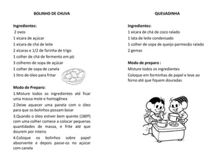 QUEIJADINHA
Ingredientes:
1 xícara de chá de coco ralado
1 lata de leite condensado
1 colher de sopa de queijo parmesão ralado
2 gemas
Modo de preparo :
Misture todos os ingredientes
Coloque em forminhas de papel e leve ao
forno até que fiquem douradas
BOLINHO DE CHUVA
Ingredientes:
2 ovos
1 xícara de açúcar
1 xícara de chá de leite
2 xícaras e 1/2 de farinha de trigo
1 colher de chá de fermento em pó
3 colheres de sopa de açúcar
1 colher de sopa de canela
1 litro de óleo para fritar
Modo de Preparo:
1.Misture todos os ingredientes até ficar
uma massa mole e homogênea
2.Deixe aquecer uma panela com o óleo
para que os bolinhos possam boiar
3.Quando o óleo estiver bem quente (180º)
com uma colher comece a colocar pequenas
quantidades de massa, e frite até que
dourem por inteiro
4.Coloque os bolinhos sobre papel
absorvente e depois passe-os no açúcar
com canela
 