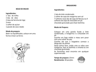 BRIGADEIRO
Ingredientes:
1 lata de leite condensado
1 colher de sopa de margarina sem sal
7 colheres rasas das de sopa de Nescau ou 4
colheres de sopa de chocolate em pó
chocolate granulado para fazer bolinhas
Modo de Preparo:
Coloque em uma panela funda o leite
condensado, a margarina e o chocolate em
pó
Cozinhe em fogo médio e mexa sem parar
com uma colher de pau
Cozinhe até que o brigadeiro comece a
desgrudar da panela
Deixe esfriar bem, então unte as mãos com
margarina, faça as bolinhas e envolva-as em
chocolate granulado
As forminhas você encontra em qualquer
supermercado
Tempo de preparo: 25min
Rendimento: 30 porções
BOLO DE MILHO
Ingredientes:
1 lata de milho
1 lata de óleo
2 latas de farinha de trigo
3 ovos
1 colher de açúcar
1 pacote de coco ralado
Modo de preparo:
Bater no liquidificador, colocar em uma
forma e levar ao forno.
 