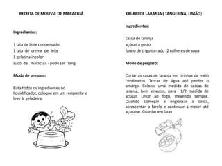 RECEITA DE MOUSSE DE MARACUJÁ
Ingredientes:
1 lata de leite condensado
1 lata de creme de leite
1 gelatina incolor
suco de maracujá - pode ser Tang
Modo de preparo:
Bata todos os ingredientes no
liquidificador, coloque em um recipiente e
leve à geladeira.
KRI-KRI DE LARANJA ( TANGERINA, LIMÃO)
Ingredientes:
casca de laranja
açúcar a gosto
farelo de trigo torrado -2 colheres de sopa
Modo de preparo:
Cortar as casas de laranja em tirinhas de meio
centímetro. Trocar de água até perder o
amargo. Colocar uma medida de cascas de
laranja, bem enxutas, para 1/2 medida de
açúcar. Levar ao fogo, mexendo sempre.
Quando começar a engrossar a calda,
acrescentar o farelo e continuar a mexer até
açucarar. Guardar em latas
 