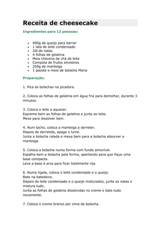 Receita de cheesecake
Ingredientes para 12 pessoas:


     400g de queijo para barrar
     1 lata de leite condensado
     2dl de natas
     4 folhas de gelatina
     Meia chávena de chá de leite
     Compota de frutos silvestres
     250g de manteiga
     1 pacote e meio de bolacha Maria

Preparação:

1. Pica as bolachas na picadora.

2. Coloca as folhas de gelatina em água fria para demolhar, durante 3
minutos.

3. Coloca o leite a aquecer.
Espreme bem as folhas de gelatina e junta ao leite.
Mexe para dissolver bem.

4. Num tacho, coloca a manteiga a derreter.
Depois de derretida, apaga o lume.
Junta a bolacha ralada e mexa bem para a bolacha absorver a
manteiga.

5. Coloca a bolacha numa forma com fundo amovível.
Espalha bem a bolacha pela forma, apertando para que fique uma
base compacta.
Leva a base à arca para ficar totalmente rija.

6. Numa tigela, coloca o leite condensado e o queijo.
Bate na batedeira.
Depois do leite condensado e o queijo misturados, junta as natas e
mistura tudo.
Junta as folhas de gelatina dissolvidas no creme e bate tudo
novamente.

7. Coloca o creme branco por cima da bolacha.
 