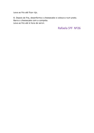 Leva ao frio até ficar rijo.

8. Depois de fria, desenforma o cheesecake e coloca-a num prato.
Barra o cheesecake com a compota.
Leva ao frio até à hora de servir.

                                            Rafaela 5ºF Nº26
 