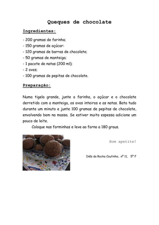 Queques de chocolate
Ingredientes:

- 200 gramas de farinha;
- 150 gramas de açúcar:
- 120 gramas de barras de chocolate;
- 50 gramas de manteiga;
- 1 pacote de natas (200 ml);
- 2 ovos;
- 100 gramas de pepitas de chocolate.

Preparação:

Numa tigela grande, junte a farinha, o açúcar e o chocolate
derretido com a manteiga, os ovos inteiros e as natas. Bata tudo
durante um minuto e junte 100 gramas de pepitas de chocolate,
envolvendo bem na massa. Se estiver muito espessa adicione um
pouco de leite.
     Coloque nas forminhas e leve ao forno a 180 graus.


                                                    Bom apetite!


                                    Inês da Rocha Coutinho, nº 11, 5º F
 