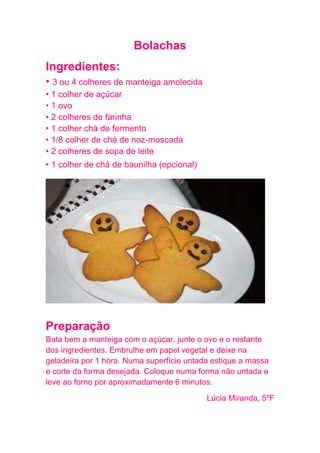 Bolachas
Ingredientes:
• 3 ou 4 colheres de manteiga amolecida
• 1 colher de açúcar
• 1 ovo
• 2 colheres de farinha
• 1 colher chá de fermento
• 1/8 colher de chá de noz-moscada
• 2 colheres de sopa de leite
• 1 colher de chá de baunilha (opcional)




Preparação
Bata bem a manteiga com o açúcar, junte o ovo e o restante
dos ingredientes. Embrulhe em papel vegetal e deixe na
geladeira por 1 hora. Numa superfície untada estique a massa
e corte da forma desejada. Coloque numa forma não untada e
leve ao forno por aproximadamente 6 minutos.
                                           Lúcia Miranda, 5ºF
 