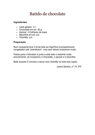 Batido de chocolate
Ingredientes

     Leite gelado: ½ l
     Chocolate em pó: 30 g
     Açúcar: 3 Colheres de sopa
     Baunilha em pó: q.b.
     Chantilly: q.b.

Preparação

Num recipiente leva 3 dl de leite ao frigorífico (compartimento
congelador) até “prenderem”, mas sem deixar endurecer muito.

Passa para o triturador e junta a este leite o restante onde,
previamente, se incorporou o chocolate, o açúcar e a baunilha.

Bate durante 2 minutos e serve com chantilly no todo dos copos.

                                           Joana Santos, nº 14, 5ºF
 