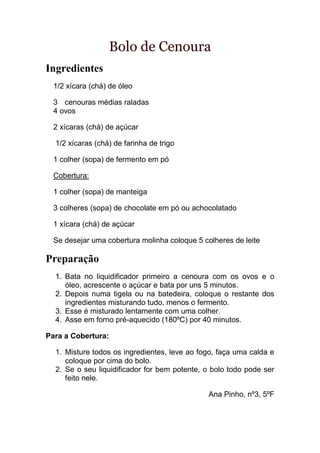 Bolo de Cenoura
Ingredientes
  1/2 xícara (chá) de óleo

  3 cenouras médias raladas
  4 ovos

  2 xícaras (chá) de açúcar

  1/2 xícaras (chá) de farinha de trigo

  1 colher (sopa) de fermento em pó

  Cobertura:

  1 colher (sopa) de manteiga

  3 colheres (sopa) de chocolate em pó ou achocolatado

  1 xícara (chá) de açúcar

  Se desejar uma cobertura molinha coloque 5 colheres de leite

Preparação
  1. Bata no liquidificador primeiro a cenoura com os ovos e o
     óleo, acrescente o açúcar e bata por uns 5 minutos.
  2. Depois numa tigela ou na batedeira, coloque o restante dos
     ingredientes misturando tudo, menos o fermento.
  3. Esse é misturado lentamente com uma colher.
  4. Asse em forno pré-aquecido (180ºC) por 40 minutos.

Para a Cobertura:

  1. Misture todos os ingredientes, leve ao fogo, faça uma calda e
     coloque por cima do bolo.
  2. Se o seu liquidificador for bem potente, o bolo todo pode ser
     feito nele.

                                               Ana Pinho, nº3, 5ºF
 
