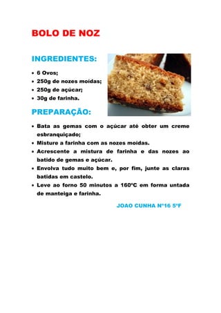 BOLO DE NOZ

INGREDIENTES:
 6 Ovos;
 250g de nozes moídas;
 250g de açúcar;
 30g de farinha.

PREPARAÇÃO:
 Bata as gemas com o açúcar até obter um creme
 esbranquiçado;
 Misture a farinha com as nozes moídas.
 Acrescente a mistura de farinha e das nozes ao
 batido de gemas e açúcar.
 Envolva tudo muito bem e, por fim, junte as claras
 batidas em castelo.
 Leve ao forno 50 minutos a 160ºC em forma untada
 de manteiga e farinha.

                             JOAO CUNHA Nº16 5ºF
 