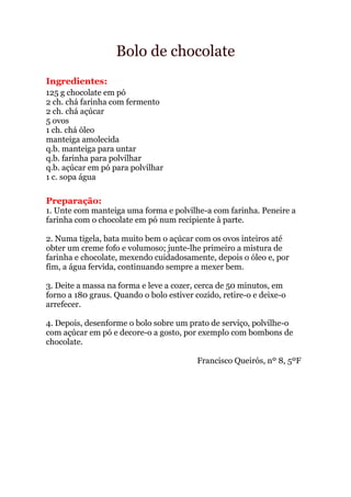 Bolo de chocolate
Ingredientes:
125 g chocolate em pó
2 ch. chá farinha com fermento
2 ch. chá açúcar
5 ovos
1 ch. chá óleo
manteiga amolecida
q.b. manteiga para untar
q.b. farinha para polvilhar
q.b. açúcar em pó para polvilhar
1 c. sopa água

Preparação:
1. Unte com manteiga uma forma e polvilhe-a com farinha. Peneire a
farinha com o chocolate em pó num recipiente à parte.

2. Numa tigela, bata muito bem o açúcar com os ovos inteiros até
obter um creme fofo e volumoso; junte-lhe primeiro a mistura de
farinha e chocolate, mexendo cuidadosamente, depois o óleo e, por
fim, a água fervida, continuando sempre a mexer bem.

3. Deite a massa na forma e leve a cozer, cerca de 50 minutos, em
forno a 180 graus. Quando o bolo estiver cozido, retire-o e deixe-o
arrefecer.

4. Depois, desenforme o bolo sobre um prato de serviço, polvilhe-o
com açúcar em pó e decore-o a gosto, por exemplo com bombons de
chocolate.

                                          Francisco Queirós, nº 8, 5ºF
 