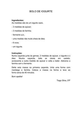 BOLO DE IOGURTE


Ingredientes:
As medidas são de um iogurte vazio.

- 3 medidas de açúcar;

- 3 medidas de farinha;

- fermento q.b.;

- uma medida não muito cheia de óleo;

- 6 ovos;

- um iogurte.


Instruções:
Numa caçarola junta às gemas, 2 medidas de açúcar, o iogurte e o
óleo.    Noutra   caçarola, bate   as   claras   em castelo,
acrescenta a outra medida de açúcar e volta a bater. Adiciona a
farinha com o fermento.

Deita esta massa na primeira caçarola. Unta uma forma com
manteiga e farinha. Coloca a massa na forma e leva ao
forno cerca de 40 minutos.

Bom apetite!

                                                 Tiago Silva, 5ºF
 