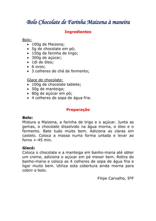 Bolo Chocolate de Farinha Maizena à maneira
                      Ingredientes

Bolo:
     100g de Maizena;
     5g de chocolate em pó;
     150g de farinha de trigo;
     300g de açúcar;
     1dl de óleo;
     6 ovos;
     3 colheres de chá de fermento;

  Glace de chocolate:
    100g de chocolate tablete;
    50g de manteiga;
    80g de açúcar em pó;
    4 colheres de sopa de água fria.


                      Preparação

Bolo:
Mistura a Maizena, a farinha de trigo e o açúcar. Junta as
gemas, o chocolate dissolvido na água morna, o óleo e o
fermento. Bate tudo muito bem. Adiciona as claras em
castelo. Coloca a massa numa forma untada e levar ao
forno +-45 min.

Glacé:
Coloca o chocolate e a manteiga em banho-maria até obter
um creme, adiciona o açúcar em pó mexer bem. Retira do
banho-maria e coloca as 4 colheres de sopa de água fria e
ligar muito bem. Utiliza esta cobertura ainda morna para
cobrir o bolo.

                                       Filipe Carvalho, 5ºF
 