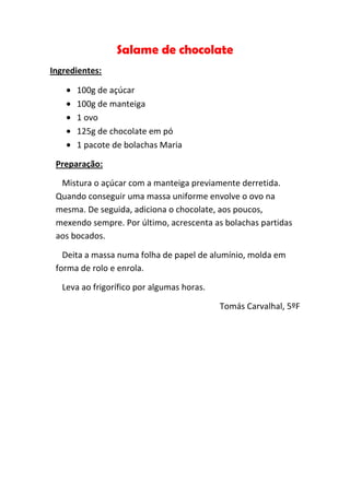 Salame de chocolate
Ingredientes:

      100g de açúcar
      100g de manteiga
      1 ovo
      125g de chocolate em pó
      1 pacote de bolachas Maria

 Preparação:

  Mistura o açúcar com a manteiga previamente derretida.
 Quando conseguir uma massa uniforme envolve o ovo na
 mesma. De seguida, adiciona o chocolate, aos poucos,
 mexendo sempre. Por último, acrescenta as bolachas partidas
 aos bocados.

   Deita a massa numa folha de papel de alumínio, molda em
 forma de rolo e enrola.

   Leva ao frigorífico por algumas horas.

                                            Tomás Carvalhal, 5ºF
 