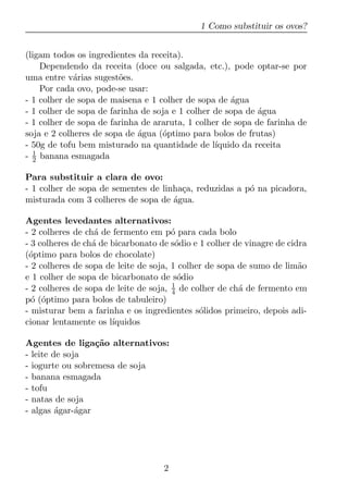 1 Como substituir os ovos?


(ligam todos os ingredientes da receita).
    Dependendo da receita (doce ou salgada, etc.), pode optar-se por
uma entre v´rias sugest˜es.
             a          o
    Por cada ovo, pode-se usar:
- 1 colher de sopa de maisena e 1 colher de sopa de agua
                                                     ´
- 1 colher de sopa de farinha de soja e 1 colher de sopa de agua
                                                            ´
- 1 colher de sopa de farinha de araruta, 1 colher de sopa de farinha de
soja e 2 colheres de sopa de agua (´ptimo para bolos de frutas)
                             ´     o
- 50g de tofu bem misturado na quantidade de l´  ıquido da receita
- 1 banana esmagada
  2

Para substituir a clara de ovo:
- 1 colher de sopa de sementes de linha¸a, reduzidas a p´ na picadora,
                                       c                o
misturada com 3 colheres de sopa de agua.
                                     ´

Agentes levedantes alternativos:
- 2 colheres de ch´ de fermento em p´ para cada bolo
                   a                   o
- 3 colheres de ch´ de bicarbonato de s´dio e 1 colher de vinagre de cidra
                  a                     o
(´ptimo para bolos de chocolate)
 o
- 2 colheres de sopa de leite de soja, 1 colher de sopa de sumo de lim˜oa
e 1 colher de sopa de bicarbonato de s´dio
                                         o
- 2 colheres de sopa de leite de soja, 1 de colher de ch´ de fermento em
                                       4                a
p´ (´ptimo para bolos de tabuleiro)
  o o
- misturar bem a farinha e os ingredientes s´lidos primeiro, depois adi-
                                              o
cionar lentamente os l´ıquidos

Agentes de liga¸ao alternativos:
                  c˜
- leite de soja
- iogurte ou sobremesa de soja
- banana esmagada
- tofu
- natas de soja
- algas agar-´gar
         ´    a




                                    2
 