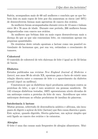 2 Que dizer dos lactic´
                                                                     ınios?


Su´cia, acompanhou mais de 60 mil mulheres e concluiu que as que be-
   e
bem dois ou mais copos de leite por dia aumentam os riscos (at´ 50%)
                                                                e
de desenvolverem formas mais agressivas de cancro dos ov´rios.
                                                         a
     As mulheres foram acompanhadas durante cerca de 13 anos e tinham
entre 38 e 76 anos de idade. Durante esse per´ıodo, 266 mulheres foram
diagnosticadas com cancro nos ov´rios.
                                   a
     As mulheres que bebiam dois ou mais copos desenvolveram mais a
doen¸a do que as que n˜o consumiam leite, ou consumiam apenas em
      c                   a
pequenas quantidades.
     Os cientistas deste estudo apontam a lactose como um poss´ es-
                                                                ıvel
timulante de hormonas que, por sua vez, estimulam o crescimento de
tumores.

Colesterol
O conte´ do de colesterol de trˆs ch´venas de leite ´ igual ao de 53 fatias
       u                       e    a               e
de bacon.

Diabetes
Estudos publicados nas revistas New England Journal of Medicine e
Lancet, nos anos 90 do s´culo XX, apontam para o facto de existir uma
                         e
rela¸ao directa entre o consumo de leite e o aparecimento da diabetes
    c˜
juvenil (tipo1 ou mellitus).
    Constatou-se que os diab´ticos tipo1 produzem anticorpos contra as
                              e
prote´
     ınas do leite, o que ´ raro acontecer em pessoas saud´veis. De
                            e                                a
142 crian¸as diab´ticas testadas, 100% apresentavam n´
          c       e                                   ıveis elevados de
um anticorpo contra a prote´ do leite de vaca. Acredita-se que estes
                              ına
anticorpos destruam as c´lulas produtoras de insulina do pˆncreas.
                          e                                a

Intolerˆncia a lactose
         a     `
Muitas pessoas, sobretudo de descendˆncia asi´tica e africana, s˜o inca-
                                         e        a                 a
pazes de digerir o a¸ucar do leite (lactose) que lhes causa diarreia e gases.
                    c´
Este a¸ucar, quando digerido, liberta galactose, um a¸ucar simples que
       c´                                                c´
est´ ligado ao cancro dos ov´rios e as cataratas.
   a                          a       `

Alergias
O leite ´ uma das causas mais frequentes de alergias alimentares. Mui-
        e

                                     4
 
