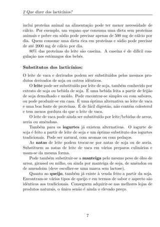 2 Que dizer dos lactic´
                      ınios?


inclui prote´ animal na alimenta¸ao pode ter menor necessidade de
            ına                     c˜
c´lcio. Por exemplo, um vegano que consuma uma dieta sem prote´
 a                                                                  ınas
animais e pobre em s´dio pode precisar apenas de 500 mg de c´lcio por
                     o                                        a
dia. Quem consome uma dieta rica em prote´   ınas e s´dio pode precisar
                                                     o
de at´ 2000 mg de c´lcio por dia.
      e             a
    80% das prote´ınas do leite s˜o case´
                                 a      ına. A case´ ´ de dif´ coa-
                                                    ına e      ıcil
gula¸ao nos estˆmagos dos beb´s.
     c˜         o              e

Substitutos dos lactic´
                      ınios:
O leite de vaca e derivados podem ser substitu´      ıdos pelos mesmos pro-
dutos derivados de soja ou outros idˆnticos.
                                        e
    O leite pode ser substitu´ por leite de soja, tamb´m conhecido por
                                ıdo                        e
extrato de soja ou bebida de soja. E   ´ uma bebida feita a partir de feij˜o
                                                                          a
de soja demolhado e mo´    ıdo. Pode encontrar-se simples ou com sabores,
                                  ´
ou pode produzir-se em casa. E uma optima alternativa ao leite de vaca
                                         ´
e uma boa fonte de prote´          ´
                            ınas. E de f´cil digest˜o, n˜o cont´m colesterol
                                        a          a    a       e
e tem menos gordura do que o leite de vaca.
    O leite de vaca pode ainda ser substitu´ por leite/bebidas de arroz,
                                              ıdo
aveia ou amˆndoas.
             e
    Tamb´m para os iogurtes j´ existem alternativas. O iogurte de
           e                         a
soja ´ feito a partir de leite de soja e um optimo substituto dos iogurtes
     e                                       ´
tradicionais. Pode ser natural, com aromas ou com peda¸os.    c
    As natas de leite podem trocar-se por natas de soja ou de aveia.
Substituem as natas de leite de vaca em v´rios preparos culin´rios e
                                                 a                   a
usam-se da mesma forma.
    Pode tamb´m substituir-se a manteiga pelo mesmo peso de oleo de
                e                                                    ´
arroz, girassol ou milho, ou ainda por manteiga de soja, de amˆndoa ou
                                                                   e
de amendoim (deve escolher-se uma marca sem lactose).
    Quanto ao queijo, tamb´m j´ existe a venda feito a partir da soja.
                                e    a        `
Encontram-se v´rios tipos de queijo e em termos de sabor e aspecto s˜o
                  a                                                       a
idˆnticos aos tradicionais. Conseguem adquirir-se nas melhores lojas de
  e
produtos naturais, o unico sen˜o ´ ainda o elevado pre¸o.
                       ´          a e                       c




                                     7
 