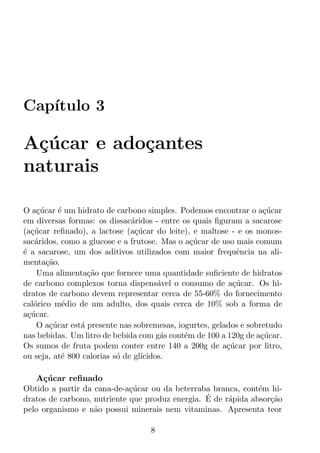 Cap´
   ıtulo 3

A¸ucar e ado¸antes
 c´         c
naturais

O a¸ucar ´ um hidrato de carbono simples. Podemos encontrar o a¸ucar
     c´     e                                                        c´
em diversas formas: os dissac´ridos - entre os quais ﬁguram a sacarose
                               a
(a¸ucar reﬁnado), a lactose (a¸ucar do leite), e maltose - e os monos-
   c´                           c´
sac´ridos, como a glucose e a frutose. Mas o a¸ucar de uso mais comum
    a                                           c´
´ a sacarose, um dos aditivos utilizados com maior frequˆncia na ali-
e                                                            e
menta¸ao.
        c˜
     Uma alimenta¸ao que fornece uma quantidade suﬁciente de hidratos
                   c˜
de carbono complexos torna dispens´vel o consumo de a¸ucar. Os hi-
                                       a                   c´
dratos de carbono devem representar cerca de 55-60% do fornecimento
cal´rico m´dio de um adulto, dos quais cerca de 10% sob a forma de
    o        e
a¸ucar.
  c´
     O a¸ucar est´ presente nas sobremesas, iogurtes, gelados e sobretudo
         c´      a
nas bebidas. Um litro de bebida com g´s cont´m de 100 a 120g de a¸ucar.
                                        a     e                     c´
Os sumos de fruta podem conter entre 140 a 200g de a¸ucar por litro,
                                                          c´
ou seja, at´ 800 calorias s´ de gl´
             e             o      ıcidos.

   A¸ucar reﬁnado
     c´
Obtido a partir da cana-de-a¸ucar ou da beterraba branca, cont´m hi-
                             c´                                e
                                                 ´
dratos de carbono, nutriente que produz energia. E de r´pida absor¸ao
                                                       a          c˜
pelo organismo e n˜o possui minerais nem vitaminas. Apresenta teor
                   a

                                    8
 