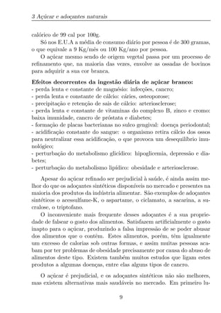 3 A¸ucar e ado¸antes naturais
   c´         c


cal´rico de 99 cal por 100g.
   o
    S´ nos E.U.A a m´dia de consumo di´rio por pessoa ´ de 300 gramas,
     o               e                a               e
o que equivale a 9 Kg/mˆs ou 100 Kg/ano por pessoa.
                         e
    O a¸ucar mesmo sendo de origem vegetal passa por um processo de
        c´
reﬁnamento que, na maioria das vezes, envolve as ossadas de bovinos
para adquirir a sua cor branca.
Efeitos decorrentes da ingest˜o di´ria de a¸ucar branco:
                                  a       a         c´
- perda lenta e constante de magn´sio: infec¸oes, cancro;
                                    e          c˜
- perda lenta e constante de c´lcio: c´ries, osteoporose;
                              a         a
- precipita¸ao e reten¸ao de sais de c´lcio: arteriosclerose;
            c˜        c˜               a
- perda lenta e constante de vitaminas do complexo B, zinco e cromo:
baixa imunidade, cancro de pr´stata e diabetes;
                               o
- forma¸ao de placas bacterianas no sulco gengival: doen¸a periodontal;
        c˜                                                 c
- acidiﬁca¸ao constante do sangue: o organismo retira c´lcio dos ossos
           c˜                                               a
para neutralizar essa acidiﬁca¸ao, o que provoca um desequil´
                              c˜                                ıbrio imu-
nol´gico;
    o
- perturba¸ao do metabolismo glic´
            c˜                       ıdico: hipoglicemia, depress˜o e dia-
                                                                 a
betes;
- perturba¸ao do metabolismo lip´
            c˜                     ıdico: obesidade e arteriosclerose.
    Apesar do a¸ucar reﬁnado ser prejudicial a sa´ de, ´ ainda assim me-
                 c´                            ` u      e
lhor do que os ado¸antes sint´ticos dispon´
                   c         e            ıveis no mercado e presentes na
maioria dos produtos da ind´ stria alimentar. S˜o exemplos de ado¸antes
                             u                  a                  c
sint´ticos o acessulfame-K, o aspartame, o ciclamato, a sacarina, a su-
    e
cralose, o triptofano.
    O inconveniente mais frequente desses ado¸antes ´ a sua proprie-
                                                  c       e
dade de falsear o gosto dos alimentos. Satisfazem artiﬁcialmente o gosto
inapto para o a¸ucar, produzindo a falsa impress˜o de se poder abusar
                 c´                                 a
dos alimentos que o contˆm. Estes alimentos, por´m, tˆm igualmente
                          e                           e     e
um excesso de calorias sob outras formas, e assim muitas pessoas aca-
bam por ter problemas de obesidade precisamente por causa do abuso de
alimentos deste tipo. Existem tamb´m muitos estudos que ligam estes
                                      e
produtos a algumas doen¸as, entre elas alguns tipos de cancro.
                          c
   O a¸ucar ´ prejudicial, e os ado¸antes sint´ticos n˜o s˜o melhores,
       c´   e                      c          e       a a
mas existem alternativas mais saud´veis no mercado. Em primeiro lu-
                                   a

                                    9
 