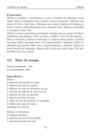 4.3 Bolo de manga                                             4 Bolos


Prepara¸ao:
         c˜
Mistura a farinha, o bicarbonato, o sal e a farinha de alfarroba numa
tigela. Bate a margarina com o a¸ucar noutro recipiente. Adiciona um
                                 c´
pouco de leite e bate bem. Adiciona este creme a mistura de farinha, a
                                                `
pouco e pouco, alternadamente com o restante leite. Mistura a baunilha
e as passas e bate bem.
Coloca a massa numa forma rectagular untada com um pouco de oleo e
                                                                 ´
polvilhada com farinha. Coze no forno, a 350 ◦ C, cerca de 50 minutos.

Para a cobertura, mistura a manteiga e o a¸ucar numa panela. Cozinha
                                          c´
em lume m´dio, mexendo bem, at´ o a¸ucar fundir. Adiciona o leite e a
           e                     e   c´
alfarroba aos poucos. Bate bem e depois adiciona a farinha. Deixa em
lume brando at´ engrossar. Barra todo o bolo com este creme. Por ﬁm,
                e
polvilha com coco ralado.


4.3      Bolo de manga
Tempo de prepara¸ao: >45m
                c˜
Grau de diﬁculdade: dif´
                       ıcil


Ingredientes:
Massa:
3 ch´venas de farinha de trigo
    a
4 colheres de sopa de a¸ucar
                        c´
4 colheres de sopa de fermento em p´o
1 ch´vena de iogurte de soja natural
    a
1
2 ch´vena de oleo de girassol
     a        ´
1 ch´vena de leite de soja
    a
1 colher de ch´ de essˆncia de baunilha
              a       e
2 colheres de sopa de cacau
manteiga de soja q.b

Recheio e Cobertura:
2 mangas maduras
1
2 ch´vena de coco fresco ralado
    a
1 ch´vena de natas de soja
    a

                                  14
 
