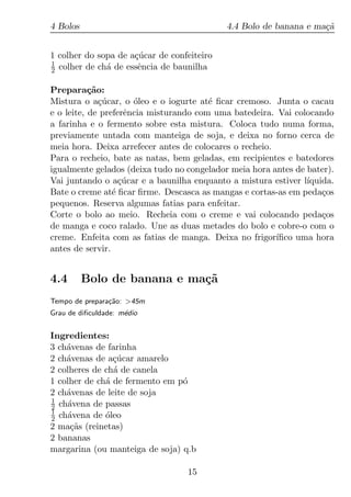 4 Bolos                                     4.4 Bolo de banana e ma¸a
                                                                   c˜


1 colher do sopa de a¸ucar de confeiteiro
                     c´
1
2 colher de ch´ de essˆncia de baunilha
              a       e

Prepara¸ao:c˜
Mistura o a¸ucar, o oleo e o iogurte at´ ﬁcar cremoso. Junta o cacau
              c´      ´                 e
e o leite, de preferˆncia misturando com uma batedeira. Vai colocando
                    e
a farinha e o fermento sobre esta mistura. Coloca tudo numa forma,
previamente untada com manteiga de soja, e deixa no forno cerca de
meia hora. Deixa arrefecer antes de colocares o recheio.
Para o recheio, bate as natas, bem geladas, em recipientes e batedores
igualmente gelados (deixa tudo no congelador meia hora antes de bater).
Vai juntando o a¸ucar e a baunilha enquanto a mistura estiver l´
                   c´                                           ıquida.
Bate o creme at´ ﬁcar ﬁrme. Descasca as mangas e cortas-as em peda¸os
                 e                                                  c
pequenos. Reserva algumas fatias para enfeitar.
Corte o bolo ao meio. Recheia com o creme e vai colocando peda¸os   c
de manga e coco ralado. Une as duas metades do bolo e cobre-o com o
creme. Enfeita com as fatias de manga. Deixa no frigor´  ıﬁco uma hora
antes de servir.


4.4       Bolo de banana e ma¸˜
                             ca
Tempo de prepara¸ao: >45m
                c˜
Grau de diﬁculdade: m´dio
                     e


Ingredientes:
3 ch´venas de farinha
    a
2 ch´venas de a¸ucar amarelo
    a           c´
2 colheres de ch´ de canela
                a
1 colher de ch´ de fermento em p´
              a                 o
2 ch´venas de leite de soja
    a
1
2 ch´vena de passas
    a
1
2 ch´vena de oleo
    a         ´
2 ma¸as (reinetas)
     c˜
2 bananas
margarina (ou manteiga de soja) q.b

                                  15
 