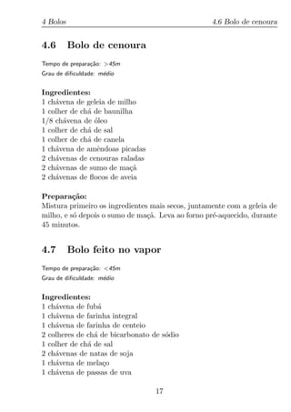 4 Bolos                                            4.6 Bolo de cenoura


4.6       Bolo de cenoura
Tempo de prepara¸ao: >45m
                c˜
Grau de diﬁculdade: m´dio
                     e


Ingredientes:
1 ch´vena de geleia de milho
    a
1 colher de ch´ de baunilha
              a
1/8 ch´vena de oleo
      a         ´
1 colher de ch´ de sal
              a
1 colher de ch´ de canela
              a
1 ch´vena de amˆndoas picadas
    a            e
2 ch´venas de cenouras raladas
    a
2 ch´venas de sumo de ma¸a
    a                     c˜
2 ch´venas de ﬂocos de aveia
    a

Prepara¸ao:
          c˜
Mistura primeiro os ingredientes mais secos, juntamente com a geleia de
milho, e s´ depois o sumo de ma¸a. Leva ao forno pr´-aquecido, durante
          o                     c˜                 e
45 minutos.


4.7       Bolo feito no vapor
Tempo de prepara¸ao: <45m
                c˜
Grau de diﬁculdade: m´dio
                     e


Ingredientes:
1 ch´vena de fub´
    a            a
1 ch´vena de farinha integral
    a
1 ch´vena de farinha de centeio
    a
2 colheres de ch´ de bicarbonato de s´dio
                a                    o
1 colher de ch´ de sal
              a
2 ch´venas de natas de soja
    a
1 ch´vena de mela¸o
    a              c
1 ch´vena de passas de uva
    a

                                  17
 