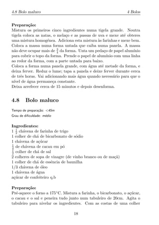 4.8 Bolo maluco                                                 4 Bolos


Prepara¸ao:
          c˜
Mistura os primeiros cinco ingredientes numa tigela grande. Noutra
tigela coloca as natas, o mela¸o e as passas de uva e mexe at´ obteres
                              c                              e
uma mistura homog´nea. Adiciona esta mistura as farinhas e mexe bem.
                    e                           `
Coloca a massa numa forma untada que caiba numa panela. A massa
n˜o deve ocupar mais de 3 da forma. Unta um peda¸o de papel alum´
  a                       4                         c             ınio
para cobrir o topo da forma. Prende o papel de alum´ com uma linha
                                                      ınio
ao redor da forma, com a parte untada para baixo.
Coloca a forma numa panela grande, com agua at´ metade da forma, e
                                           ´      e
deixa ferver. Reduz o lume; tapa a panela e deixe ferver durante cerca
de trˆs horas. Vai adicionando mais agua quando necess´rio para que o
       e                             ´                     a
n´ de agua permane¸a constante.
  ıvel   ´             c
Deixa arrefecer cerca de 15 minutos e depois desenforma.


4.8     Bolo maluco
Tempo de prepara¸ao: <45m
                c˜
Grau de diﬁculdade: m´dio
                     e


Ingredientes:
1 1 ch´vena de farinha de trigo
  2   a
1 colher de ch´ de bicarbonato de s´dio
              a                     o
1 ch´vena de a¸ucar
    a           c´
1
4 de ch´vena de cacau em p´
        a                    o
1
2 colher de ch´ de sal
               a
2 colheres de sopa de vinagre (de vinho branco ou de ma¸a)
                                                       c˜
1 colher de ch´ de essˆncia de baunilha
              a       e
1/3 ch´vena de oleo
      a          ´
1 ch´vena de agua
    a         ´
a¸ucar de confeiteiro q.b
 c´

Prepara¸ao:
         c˜
Pr´-aquece o forno a 175◦ C. Mistura a farinha, o bicarbonato, o a¸ucar,
  e                                                               c´
o cacau e o sal e peneira tudo junto num tabuleiro de 20cm. Agita o
tabuleiro para nivelar os ingredientes. Com as costas de uma colher

                                  18
 