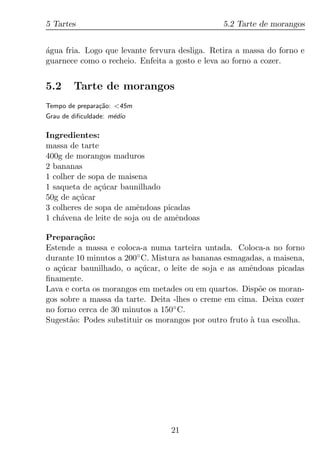 5 Tartes                                        5.2 Tarte de morangos


agua fria. Logo que levante fervura desliga. Retira a massa do forno e
´
guarnece como o recheio. Enfeita a gosto e leva ao forno a cozer.


5.2     Tarte de morangos
Tempo de prepara¸ao: <45m
                c˜
Grau de diﬁculdade: m´dio
                     e

Ingredientes:
massa de tarte
400g de morangos maduros
2 bananas
1 colher de sopa de maisena
1 saqueta de a¸ucar baunilhado
               c´
50g de a¸ucar
         c´
3 colheres de sopa de amˆndoas picadas
                         e
1 ch´vena de leite de soja ou de amˆndoas
    a                              e

Prepara¸ao:
         c˜
Estende a massa e coloca-a numa tarteira untada. Coloca-a no forno
durante 10 minutos a 200◦ C. Mistura as bananas esmagadas, a maisena,
o a¸ucar baunilhado, o a¸ucar, o leite de soja e as amˆndoas picadas
   c´                    c´                            e
ﬁnamente.
Lava e corta os morangos em metades ou em quartos. Disp˜e os moran-
                                                         o
gos sobre a massa da tarte. Deita -lhes o creme em cima. Deixa cozer
no forno cerca de 30 minutos a 150◦ C.
Sugest˜o: Podes substituir os morangos por outro fruto a tua escolha.
      a                                                `




                                 21
 