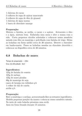 6.8 Bolachas de nozes                             6 Biscoitos e Bolachas


1   ch´vena de cacau
      a
5   colheres de sopa de a¸ucar mascavado
                         c´
3   colheres de sopa de oleo de girassol
                        ´
1   ch´vena de agua morna
      a         ´
1   barra de chocolate amargo

Prepara¸ao:
         c˜
Mistura a farinha, as avel˜s, o cacau e o a¸ucar. Acrescenta o oleo
                             a                c´                  ´
e a agua, mistura bem. Enfarinha uma mesa e abre a massa com o
     ´
rolo. Corta pequenos c´   ırculos achatados e coloca-os numa assadeira
untada com oleo ou manteiga e polvilhada com farinha de trigo. Deixa
             ´
as bolachas em forno m´dio cerca de 30 minutos. Derrete o chocolate
                         e
em banho-maria. Passa as bolachas assadas no chocolate derretido e
coloca-as no frigor´
                   ıﬁco cerca de 20 minutos.


6.8      Bolachas de nozes
Tempo de prepara¸ao: <30m
                c˜
Grau de diﬁculdade: f´cil
                     a


Ingredientes:
125g de farinha de centeio
125g de mela¸o
             c
125g de nozes picadas
80g de manteiga de soja
casca de laranja em cubinhos q.b
1 colher de ch´ de canela
              a
avel˜s q.b
    a

Prepara¸ao:
        c˜
Bate a manteiga e o mela¸o, acrescentando-lhes os restantes ingredientes.
                        c
Modela pequenas por¸oes da massa e coloca-as numa assadeira untada.
                     c˜
No meio de cada bolacha pressiona uma avel˜.a
Assa em forno brando durante 15 minutos.

                                   28
 