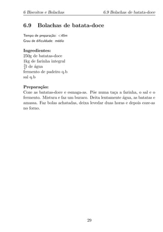 6 Biscoitos e Bolachas                    6.9 Bolachas de batata-doce


6.9     Bolachas de batata-doce
Tempo de prepara¸ao: <45m
                c˜
Grau de diﬁculdade: m´dio
                     e

Ingredientes:
250g de batatas-doce
1kg de farinha integral
3
4 l de agua
       ´
fermento de padeiro q.b
sal q.b

Prepara¸ao:
          c˜
Coze as batatas-doce e esmaga-as. P˜e numa ta¸a a farinha, o sal e o
                                     o          c
fermento. Mistura e faz um buraco. Deita lentamente agua, as batatas e
                                                    ´
amassa. Faz bolas achatadas, deixa levedar duas horas e depois coze-as
no forno.




                                 29
 