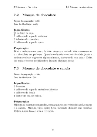 7 Mousses e Sorvetes                           7.2 Mousse de chocolate


7.2      Mousse de chocolate
Tempo de prepara¸ao: <30m
                c˜
Grau de diﬁculdade: m´dio
                     e

Ingredientes:
1
2 l de leite de soja
3 colheres de sopa de maisena
3 tabletes de chocolate
2 colheres de sopa de cacau

Prepara¸ao:
         c˜
Dilui a maisena num pouco de leite. Aquece o resto do leite como o cacau
e o chocolate em peda¸os. Quando o chocolate estiver fundido, junta a
                      c
maisena e deixa engrossar alguns minutos, misturando sem parar. Deita
em ta¸as e coloca no frigor´
      c                    ıﬁco durante algumas horas.


7.3      Mousse de chocolate e canela
Tempo de prepara¸ao: <20m
                c˜
Grau de diﬁculdade: f´cil
                     a

Ingredientes:
2 bananas
4 colheres de sopa de amˆndoas picadas
                         e
4 colheres de cacau
1 colher de ch´ de canela
              a

Prepara¸ao:
         c˜
Mistura as bananas esmagadas, com as amˆndoas reduzidas a p´, o cacau
                                       e                   o
e a canela. Mistura tudo muito bem, mexendo durante uns minutos.
Coloca numa ta¸a e leva a refrescar.
               c




                                  31
 