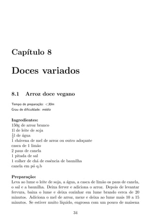 Cap´
   ıtulo 8

Doces variados

8.1     Arroz doce vegano
Tempo de prepara¸ao: <30m
                c˜
Grau de diﬁculdade: m´dio
                     e


Ingredientes:
150g de arroz branco
1l de leite de soja
1
2 l de agua
       ´
1 ch´vena de mel de arroz ou outro ado¸ante
     a                                  c
casca de 1 lim˜oa
2 paus de canela
1 pitada de sal
1 colher de ch´ de essˆncia de baunilha
               a      e
canela em p´ q.b
             o

Prepara¸ao:
          c˜
Leva ao lume o leite de soja, a agua, a casca de lim˜o os paus de canela,
                                ´                   a
o sal e a baunilha. Deixa ferver e adiciona o arroz. Depois de levantar
fervura, baixa o lume e deixa cozinhar em lume brando cerca de 20
minutos. Adiciona o mel de arroz, mexe e deixa ao lume mais 10 a 15
minutos. Se estiver muito l´ıquido, engrossa com um pouco de maisena

                                   34
 