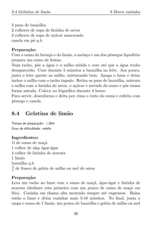 8.4 Gelatina de lim˜o
                   a                                  8 Doces variados


2 paus de baunilha
2 colheres de sopa de farinha de arroz
2 colheres de sopa de a¸ucar mascavado
                       c´
canela em p´ q.b
            o

Prepara¸ao:
         c˜
Com o sumo da laranja e do lim˜o, o mela¸o e um dos pˆssegos liquefeito
                               a         c            e
prepara um sumo de frutas.
Num tacho, p˜e a agua e o milho mi´ do e coze at´ que a agua tenha
               o    ´                 u            e       ´
desaparecido. Coze durante 5 minutos a baunilha no leite. Aos pouco,
junta o leite quente ao milho, misturando bem. Apaga o lume e deixa
inchar o milho com o tacho tapado. Retira os paus de baunilha, mistura
o milho com a farinha de arroz, o a¸ucar e metade do sumo e p˜e numa
                                   c´                         o
forma untada. Coloca no frigor´ıﬁco durante 4 horas.
Para servir, desenforma e deita por cima o resto do sumo e enfeita com
pˆssego e canela.
 e


8.4     Gelatina de lim˜o
                       a
Tempo de prepara¸ao: <30m
                c˜
Grau de diﬁculdade: m´dio
                     e

Ingredientes:
1l de sumo de ma¸a c˜
1 colher de alga agar-´gar
                 ´    a
4 colher de farinha de araruta
1 lim˜o
     a
baunilha q.b
3
4 de frasco de geleia de milho ou mel de arroz

Prepara¸ao:
         c˜
Leva um tacho ao lume com o sumo de ma¸a, agar-´gar e farinha de
                                           c˜ ´      a
araruta (desfazer esta primeiro com um pouco de sumo de ma¸a em c˜
frio). Cozinha em chama alta mexendo sempre at´ engrossar. Baixa
                                                   e
ent˜o o lume e deixa cozinhar mais 5-10 minutos. No ﬁnal, junta a
    a
raspa e sumo de 1 lim˜o, um pouco de baunilha e geleia de milho ou mel
                     a

                                  36
 