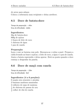 8 Doces variados                                8.5 Doce de batata-doce


de arroz para ado¸ar.
                 c
Coloca a sobremesa num recipiente e deixa arrefecer.


8.5      Doce de batata-doce
Tempo de prepara¸ao: <45m
                c˜
Grau de diﬁculdade: m´dio
                     e

Ingredientes:
2kg de batata-doce
800g de a¸ucar
          c´
1 frasco de leite de coco
1 ch´vena de agua
     a         ´
1 pau de canela

Prepara¸ao:
          c˜
Lava e coze as batatas com pele. Descasca-as e reduz a pur´. Prepara a
                                                             e
calda levando ao lume o a¸ucar, o leite de coco, a agua e o pau de canela.
                         c´                        ´
Junta a batata espremida e deixa apurar. Est´ no ponto quando o doce
                                               a
come¸a a desgrudar da panela.
     c


8.6      Doce de ma¸˜ com canela
                   ca
Tempo de prepara¸ao: <20m
                c˜
Grau de diﬁculdade: f´cil
                     a

Ingredientes (4 a 6 por¸oes):
                          c˜
6 ma¸as sem sementes e picadas
     c˜
2 bananas maduras amassadas
2 colheres de sopa de maisena
1
4 de ch´vena de passas de uva
        a
1
2 colher de ch´ de canela
               a




                                   37
 