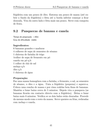 9 Petiscos doces                       9.2 Panquecas de banana e canela


frigideira com um pouco de oleo. Entorna um pouco de massa (at´ co-
                             ´                                     e
brir o fundo da frigideira) e frita at´ a borda inferior come¸ar a ﬁcar
                                      e                      c
dourada. Vira do outro lado e frita mais um pouco. Serve com compota
de fruta.


9.2     Panquecas de banana e canela
Tempo de prepara¸ao: <45m
                c˜
Grau de diﬁculdade: m´dio
                     e

Ingredientes:
6 bananas grandes e maduras
4 colheres de sopa de sementes de s´samo
                                   e
1 ch´vena de farinha de trigo
    a
1colher de sopa de fermento em p´o
canela em p´ q.b
            o
1 colher de ch´ de sal
              a
mela¸o q.b
     c
´
oleo q.b
1 ch´vena de agua
    a         ´

Prepara¸ao:
        c˜
Faz uma massa homog´nea com a farinha, o fermento, o sal, as sementes
                     e
de s´samo, o oleo e a agua. Unta a frigideira (pequena) e aquece-a.
    e         ´        ´
Coloca uma concha de massa e por cima rodelas bem ﬁnas de bananas.
Mant´m o lume baixo cerca de 5 minutos. Depois vira a panqueca (as
      e
bananas ﬁcar˜o em contacto directo com a frigideira). Deixa o lume
             a
baixo mais 8 minutos. Veriﬁca se os dois lados est˜o dourados. Procede
                                                  a
do mesmo modo com o resto da massa. Serve quentes ou frias, recheadas
com mela¸o e canela.
         c




                                  41
 