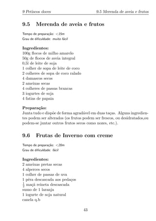 9 Petiscos doces                          9.5 Merenda de aveia e frutos


9.5      Merenda de aveia e frutos
Tempo de prepara¸ao: <15m
                c˜
Grau de diﬁculdade: muito f´cil
                           a

Ingredientes:
100g ﬂocos de milho amarelo
50g de ﬂocos de aveia integral
0,5l de leite de soja
1 colher de sopa de leite de coco
2 colheres de sopa de coco ralado
4 damascos secos
2 ameixas secas
4 colheres de passas brancas
3 iogurtes de soja
4 fatias de papaia

Prepara¸ao:
         c˜
Junta tudo e disp˜e de forma agrad´vel em duas ta¸as. Alguns ingredien-
                 o                 a              c
tes podem ser alterados (os frutos podem ser frescos, ou desidratados,ou
podem-se juntar outros frutos secos como nozes, etc.).


9.6      Frutas de Inverno com creme
Tempo de prepara¸ao: <20m
                 c˜
Grau de diﬁculdade: f´cil
                     a

Ingredientes:
2 ameixas pretas secas
4 alperces secos
1 colher de passas de uva
1 pˆra descascada aos peda¸os
    e                     c
1
2 ma¸a reineta descascada
      c˜
sumo de 1 laranja
1 iogurte de soja natural
canela q.b

                                    43
 