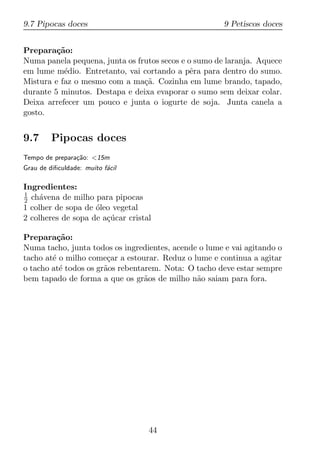 9.7 Pipocas doces                                      9 Petiscos doces


Prepara¸ao:
         c˜
Numa panela pequena, junta os frutos secos e o sumo de laranja. Aquece
em lume m´dio. Entretanto, vai cortando a pˆra para dentro do sumo.
           e                                  e
Mistura e faz o mesmo com a ma¸a. Cozinha em lume brando, tapado,
                                c˜
durante 5 minutos. Destapa e deixa evaporar o sumo sem deixar colar.
Deixa arrefecer um pouco e junta o iogurte de soja. Junta canela a
gosto.


9.7      Pipocas doces
Tempo de prepara¸ao: <15m
                c˜
Grau de diﬁculdade: muito f´cil
                           a

Ingredientes:
1
2 ch´vena de milho para pipocas
     a
1 colher de sopa de oleo vegetal
                    ´
2 colheres de sopa de a¸ucar cristal
                       c´

Prepara¸ao:
          c˜
Numa tacho, junta todos os ingredientes, acende o lume e vai agitando o
tacho at´ o milho come¸ar a estourar. Reduz o lume e continua a agitar
        e               c
o tacho at´ todos os gr˜os rebentarem. Nota: O tacho deve estar sempre
           e           a
bem tapado de forma a que os gr˜os de milho n˜o saiam para fora.
                                  a            a




                                   44
 