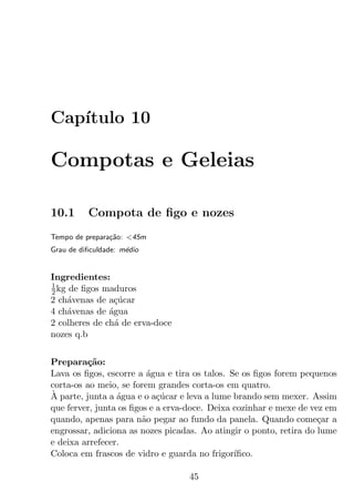 Cap´
   ıtulo 10

Compotas e Geleias

10.1      Compota de ﬁgo e nozes
Tempo de prepara¸ao: <45m
                c˜
Grau de diﬁculdade: m´dio
                     e


Ingredientes:
1
2 kg de ﬁgos maduros
2 ch´venas de a¸ucar
     a          c´
4 ch´venas de agua
     a         ´
2 colheres de ch´ de erva-doce
                 a
nozes q.b


Prepara¸ao:
         c˜
Lava os ﬁgos, escorre a agua e tira os talos. Se os ﬁgos forem pequenos
                         ´
corta-os ao meio, se forem grandes corta-os em quatro.
`
A parte, junta a agua e o a¸ucar e leva a lume brando sem mexer. Assim
                 ´          c´
que ferver, junta os ﬁgos e a erva-doce. Deixa cozinhar e mexe de vez em
quando, apenas para n˜o pegar ao fundo da panela. Quando come¸ar a
                        a                                           c
engrossar, adiciona as nozes picadas. Ao atingir o ponto, retira do lume
e deixa arrefecer.
Coloca em frascos de vidro e guarda no frigor´ ıﬁco.

                                  45
 