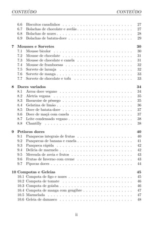 ´
CONTEUDO                                                                                              ´
                                                                                                 CONTEUDO

   6.6   Biscoitos casadinhos . . . . . .        .   .   .   .   .   .   .   .   .   .   .   .   .   .   .   .   .   .   27
   6.7   Bolachas de chocolate e avel˜s .
                                      a          .   .   .   .   .   .   .   .   .   .   .   .   .   .   .   .   .   .   27
   6.8   Bolachas de nozes . . . . . . . .       .   .   .   .   .   .   .   .   .   .   .   .   .   .   .   .   .   .   28
   6.9   Bolachas de batata-doce . . . .         .   .   .   .   .   .   .   .   .   .   .   .   .   .   .   .   .   .   29

7 Mousses e Sorvetes                                                                                                     30
  7.1 Mousse bicolor . . . . . . . .         .   .   .   .   .   .   .   .   .   .   .   .   .   .   .   .   .   .   .   30
  7.2 Mousse de chocolate . . . . .          .   .   .   .   .   .   .   .   .   .   .   .   .   .   .   .   .   .   .   31
  7.3 Mousse de chocolate e canela           .   .   .   .   .   .   .   .   .   .   .   .   .   .   .   .   .   .   .   31
  7.4 Mousse de framboesas . . . .           .   .   .   .   .   .   .   .   .   .   .   .   .   .   .   .   .   .   .   32
  7.5 Sorvete de laranja . . . . . .         .   .   .   .   .   .   .   .   .   .   .   .   .   .   .   .   .   .   .   32
  7.6 Sorvete de manga . . . . . . .         .   .   .   .   .   .   .   .   .   .   .   .   .   .   .   .   .   .   .   33
  7.7 Sorvete de chocolate e tofu .          .   .   .   .   .   .   .   .   .   .   .   .   .   .   .   .   .   .   .   33

8 Doces variados                                                                                                         34
  8.1 Arroz doce vegano . . . .      .   .   .   .   .   .   .   .   .   .   .   .   .   .   .   .   .   .   .   .   .   34
  8.2 Aletria vegana . . . . . .     .   .   .   .   .   .   .   .   .   .   .   .   .   .   .   .   .   .   .   .   .   35
  8.3 Bavaroise de pˆssego . . .
                     e               .   .   .   .   .   .   .   .   .   .   .   .   .   .   .   .   .   .   .   .   .   35
  8.4 Gelatina de lim˜o . . . . .
                      a              .   .   .   .   .   .   .   .   .   .   .   .   .   .   .   .   .   .   .   .   .   36
  8.5 Doce de batata-doce . . .      .   .   .   .   .   .   .   .   .   .   .   .   .   .   .   .   .   .   .   .   .   37
  8.6 Doce de ma¸a com canela
                  c˜                 .   .   .   .   .   .   .   .   .   .   .   .   .   .   .   .   .   .   .   .   .   37
  8.7 Leite condensado vegano .      .   .   .   .   .   .   .   .   .   .   .   .   .   .   .   .   .   .   .   .   .   38
  8.8 Chantilly . . . . . . . . .    .   .   .   .   .   .   .   .   .   .   .   .   .   .   .   .   .   .   .   .   .   38

9 Petiscos doces                                                                                                         40
  9.1 Panquecas integrais de frutas          .   .   .   .   .   .   .   .   .   .   .   .   .   .   .   .   .   .   .   40
  9.2 Panquecas de banana e canela           .   .   .   .   .   .   .   .   .   .   .   .   .   .   .   .   .   .   .   41
  9.3 Panqueca r´pida . . . . . . .
                 a                           .   .   .   .   .   .   .   .   .   .   .   .   .   .   .   .   .   .   .   42
  9.4 Del´ de marmelo . . . . . .
         ıcia                                .   .   .   .   .   .   .   .   .   .   .   .   .   .   .   .   .   .   .   42
  9.5 Merenda de aveia e frutos . .          .   .   .   .   .   .   .   .   .   .   .   .   .   .   .   .   .   .   .   43
  9.6 Frutas de Inverno com creme            .   .   .   .   .   .   .   .   .   .   .   .   .   .   .   .   .   .   .   43
  9.7 Pipocas doces . . . . . . . . .        .   .   .   .   .   .   .   .   .   .   .   .   .   .   .   .   .   .   .   44

10 Compotas e Geleias                                                                                                    45
   10.1 Compota de ﬁgo e nozes . . . . .             .   .   .   .   .   .   .   .   .   .   .   .   .   .   .   .   .   45
   10.2 Compota de tomate . . . . . . .              .   .   .   .   .   .   .   .   .   .   .   .   .   .   .   .   .   46
   10.3 Compota de goiaba . . . . . . . .            .   .   .   .   .   .   .   .   .   .   .   .   .   .   .   .   .   46
   10.4 Compota de manga com gengibre                .   .   .   .   .   .   .   .   .   .   .   .   .   .   .   .   .   47
   10.5 Marmelada . . . . . . . . . . . .            .   .   .   .   .   .   .   .   .   .   .   .   .   .   .   .   .   47
   10.6 Geleia de damasco . . . . . . . .            .   .   .   .   .   .   .   .   .   .   .   .   .   .   .   .   .   48



                                         ii
 