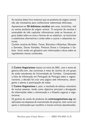As receitas deste livro mostram que os produtos de origem animal
n˜o s˜o necess´rios para confeccionar sobremesas deliciosas.
 a a           a
Apresentam-se 50 deliciosas receitas sem ovos, lactic´  ınios, mel
ou outros produtos de origem animal. O conjunto de receitas ´     e
antecedido de trˆs cap´
                  e     ıtulos informativos onde se fornecem al-
guns dados sobre os ovos e formas de os substituir, os lactic´ınios
e substitutos alternativos e ainda sobre o a¸ucar e ado¸antes na-
                                            c´         c
turais.
Cont´m receitas de Bolos, Tartes, Biscoitos e Bolachas, Mousses
      e
e Sorvetes, Doces Variados, Petiscos Doces e Compotas e Ge-
leias. Inclui ainda um gloss´rio com informa¸oes e dicas sobre os
                            a                c˜
ingredientes menos conhecidos.




O Centro Vegetariano nasceu no in´ de 2001, com o nome de
                                      ıcio
galaxia-alfa.com, das conversas a mesa da cantina de um grupo
                                 `
de ent˜o estudantes da Universidade de Coimbra. Constatando
       a
a falta de informa¸ao em Portuguˆs de Portugal sobre o vegeta-
                    c˜             e
rianismo, a decis˜o foi criar uma p´gina web informativa, abran-
                  a                 a
gente e aberta a participa¸ao de todos.
                `          c˜
O Centro Vegetariano ´, pois, o resultado do esfor¸o volunt´rio
                        e                         c        a
de muitas pessoas, tendo como objectivo principal a divulga¸ao
                                                           c˜
de informa¸oes sobre a alimenta¸ao e a ﬁlosoﬁa veganas e vege-
          c˜                   c˜
tarianas.
Os ganhos da venda de produtos do centrovegetariano.org s˜o a
aplicados nas despesas de manuten¸ao do projecto, bem como em
                                   c˜
apoio a institui¸oes que recolhem e tratam animais abandonados.
                c˜



      Receitas para Coisas Doces — · — ISBN 972-8967-11-X
 