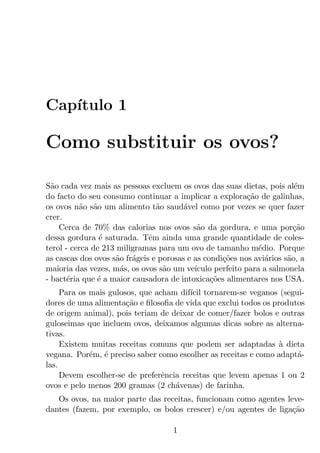 Cap´
   ıtulo 1

Como substituir os ovos?

S˜o cada vez mais as pessoas excluem os ovos das suas dietas, pois al´m
  a                                                                     e
do facto do seu consumo continuar a implicar a explora¸ao de galinhas,
                                                           c˜
os ovos n˜o s˜o um alimento t˜o saud´vel como por vezes se quer fazer
          a a                   a       a
crer.
    Cerca de 70% das calorias nos ovos s˜o da gordura, e uma por¸ao
                                            a                           c˜
dessa gordura ´ saturada. Tˆm ainda uma grande quantidade de coles-
                e             e
terol - cerca de 213 miligramas para um ovo de tamanho m´dio. Porque
                                                              e
as cascas dos ovos s˜o fr´geis e porosas e as condi¸oes nos avi´rios s˜o, a
                     a a                           c˜           a     a
maioria das vezes, m´s, os ovos s˜o um ve´
                      a           a        ıculo perfeito para a salmonela
- bact´ria que ´ a maior causadora de intoxica¸oes alimentares nos USA.
       e       e                                c˜
     Para os mais gulosos, que acham dif´ tornarem-se veganos (segui-
                                        ıcil
dores de uma alimenta¸ao e ﬁlosoﬁa de vida que exclui todos os produtos
                       c˜
de origem animal), pois teriam de deixar de comer/fazer bolos e outras
guloseimas que incluem ovos, deixamos algumas dicas sobre as alterna-
tivas.
     Existem muitas receitas comuns que podem ser adaptadas a dieta
                                                                 `
vegana. Por´m, ´ preciso saber como escolher as receitas e como adapt´-
             e e                                                     a
las.
     Devem escolher-se de preferˆncia receitas que levem apenas 1 ou 2
                                 e
ovos e pelo menos 200 gramas (2 ch´venas) de farinha.
                                    a
   Os ovos, na maior parte das receitas, funcionam como agentes leve-
dantes (fazem, por exemplo, os bolos crescer) e/ou agentes de liga¸ao
                                                                  c˜

                                    1
 