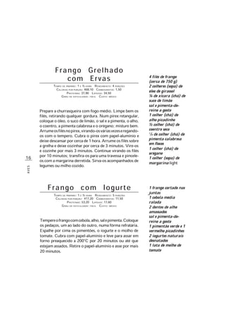 16
AVES
Frango Grelhado
com Ervas
TEMPO DE PREPARO: 1 E ½ HORA RENDIMENTO: 4 PORÇÕES
CALORIAS POR PORÇÃO: 468,10 CARBOIDRATOS: 1,50
PROTEÍNAS: 37,90 LIPÍDIOS: 34,50
GRAU DE DIFICULDADE: FÁCIL CUSTO: MÉDIO
Prepare a churrasqueira com fogo médio. Limpe bem os
filés, retirando qualquer gordura. Num pirex retangular,
coloque o óleo, o suco de limão, o sal e a pimenta, o alho,
o coentro, a pimenta calabresa e o orégano; misture bem.
Arrumeosfilésnopirex,virando-osváriasvezeseregando-
os com o tempero. Cubra o pirex com papel-alumínio e
deixedescansarporcercade1hora.Arrumeosfiléssobre
a grelha e deixe cozinhar por cerca de 3 minutos. Vire-os
e cozinhe por mais 3 minutos. Continue virando os filés
por 10 minutos; transfira-os para uma travessa e pincele-
os com a margarina derretida. Sirva-os acompanhados de
legumes ou milho cozido.
1 frango cortado nas
juntas
1 cebola média
ralada
2 dentes de alho
amassados
sal e pimenta-do-
reino a gosto
1 pimentão verde e 1
vermelho picadinhos
2 iogurtes naturais
desnatados
1 lata de molho de
tomate
Frango com Iogurte
TEMPO DE PREPARO: 1 E ½ HORA RENDIMENTO: 5 PORÇÕES
CALORIAS POR PORÇÃO: 417,20 CARBOIDRATOS: 11,50
PROTEÍNAS: 53,20 LIPÍDIOS: 17,60
GRAU DE DIFICULDADE: FÁCIL CUSTO: MÉDIO
Tempereofrangocomcebola,alho,salepimenta.Coloque
os pedaços, um ao lado do outro, numa fôrma refratária.
Espalhe por cima os pimentões, o iogurte e o molho de
tomate. Cubra com papel-alumínio e leve para assar em
forno preaquecido a 200°C por 20 minutos ou até que
estejam assados. Retire o papel-alumínio e asse por mais
20 minutos.
4 filés de frango
(cerca de 750 g)
2 colheres (sopa) de
óleo de girassol
¼ de xícara (chá) de
suco de limão
sal e pimenta-do-
reino a gosto
1 colher (chá) de
alho picadinho
½ colher (chá) de
coentro seco
1/8 de colher (chá) de
pimenta calabresa
em flocos
1 colher (chá) de
orégano
1 colher (sopa) de
margarina light
 