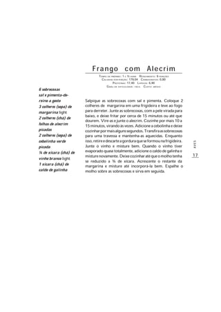 17
AVES
Frango com Alecrim
TEMPO DE PREPARO: 1 E ½ HORA RENDIMENTO: 6 PORÇÕES
CALORIAS POR PORÇÃO: 179,04 CARBOIDRATOS: 0,80
PROTEÍNAS: 17,40 LIPÍDIOS: 6,90
GRAU DE DIFICULDADE: FÁCIL CUSTO: MÉDIO
Salpique as sobrecoxas com sal e pimenta. Coloque 2
colheres de margarina em uma frigideira e leve ao fogo
paraderreter.Junteassobrecoxas,comapeleviradapara
baixo, e deixe fritar por cerca de 15 minutos ou até que
dourem.Vire-asejunteoalecrim.Cozinhepormais10a
15minutos,virandoàsvezes.Adicioneacebolinhaedeixe
cozinharpormaisalgunssegundos.Transfiraassobrecoxas
para uma travessa e mantenha-as aquecidas. Enquanto
isso,retireedescarteagorduraqueseformounafrigideira.
Junte o vinho e misture bem. Quando o vinho tiver
evaporadoquasetotalmente,adicioneocaldodegalinhae
misturenovamente.Deixecozinharatéqueomolhotenha
se reduzido a ¾ de xícara. Acrescente o restante da
margarina e misture até incorporá-la bem. Espalhe o
molho sobre as sobrecoxas e sirva em seguida.
6 sobrecoxas
sal e pimenta-do-
reino a gosto
3 colheres (sopa) de
margarina light
2 colheres (chá) de
folhas de alecrim
picadas
2 colheres (sopa) de
cebolinha verde
picada
¼ de xícara (chá) de
vinho branco light
1 xícara (chá) de
caldo de galinha
 