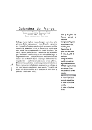 18
AVES
Galantina de Frango
TEMPO DE PREPARO: 45 MINUTOS RENDIMENTO: 6 PORÇÕES
CALORIAS POR PORÇÃO: 189,10 CARBOIDRATOS: 15,50
PROTEÍNAS: 15,80 LIPÍDIOS: 7,10
GRAU DE DIFICULDADE: MÉDIO CUSTO: MÉDIO
Coloque numa tigela o frango, tempere com óleo, sal e
pimenta. Deixe repousar por 1 hora. Dissolva a gelatina
em1xícara(chá)deáguaquenteejunteaospoucosocaldo
de galinha. Mexa bem e reserve. Pegue uma fôrma para
pão, molhe com água e despeje um pouco da mistura do
caldo. Decore com a cenoura e a salsinha, leve ao freezer
para endurecer. Depois coloque uma camada de frango, a
vagemeaazeitona.Coloqueumpoucomaisdamisturado
caldo e leve ao freezer. Repita a operação até terminar os
ingredientes — a última camada deverá ser de gelatina.
Desenformeagalantina,enrolandoporalgunsinstantesa
fôrma num pano molhado com água quente ou coloque-a
no vapor de uma panela com água quente. Vire a fôrma
sobre o prato em que irá servir e decore ao redor com o
palmito, a ervilha e o milho.
300 g de peito de
frango cozido e
desfiado
óleo girassol a gosto
sal e pimenta-do-
reino a gosto
1 pacotinho de
gelatina sem sabor
½ litro de caldo de
galinha
300 g de cenoura
cozida em rodelas
4 galhos de salsinha
400gdevagemcozida
em rodelas finas
10 azeitonas verdes
picadas
Para decorar
½ xícara (chá) de
palmito picadinho
½ xícara (chá) de
ervilha
½ xícara (chá) de
milho
 